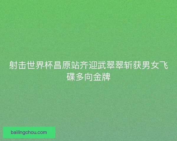 射击世界杯昌原站齐迎武翠翠斩获男女飞碟多向金牌