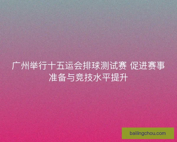 广州举行十五运会排球测试赛 促进赛事准备与竞技水平提升