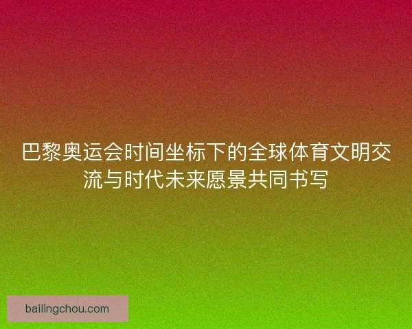 巴黎奥运会时间坐标下的全球体育文明交流与时代未来愿景共同书写