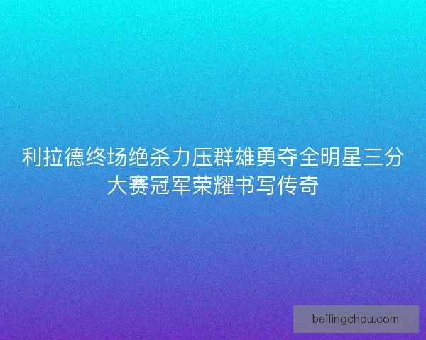 利拉德终场绝杀力压群雄勇夺全明星三分大赛冠军荣耀书写传奇