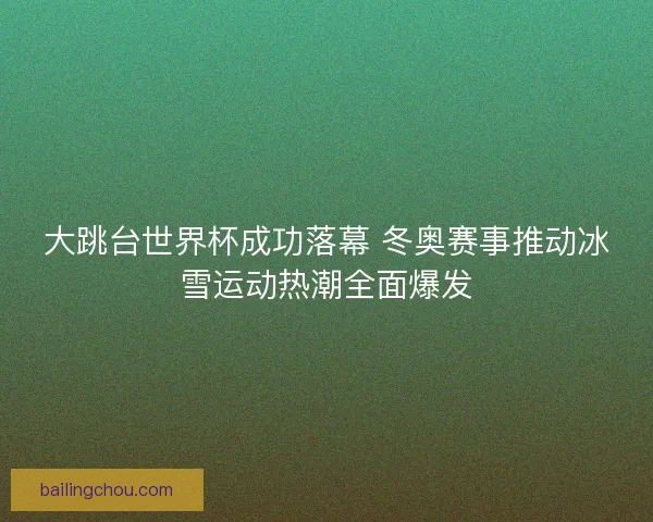 大跳台世界杯成功落幕 冬奥赛事推动冰雪运动热潮全面爆发