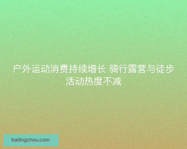 户外运动消费持续增长 骑行露营与徒步活动热度不减